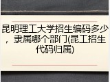 昆明理工大学招生编码多少，隶属哪个部门(昆工招生代码归属)
