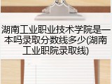 湖南工业职业技术学院是一本吗录取分数线多少(湖南工业职院录取线)