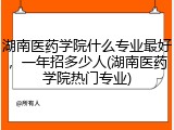 湖南医药学院什么专业最好，一年招多少人(湖南医药学院热门专业)