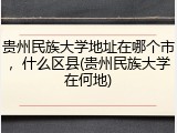 贵州民族大学地址在哪个市，什么区县(贵州民族大学在何地)