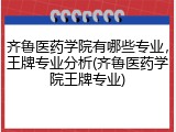 齐鲁医药学院有哪些专业，王牌专业分析(齐鲁医药学院王牌专业)