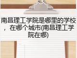 南昌理工学院是哪里的学校，在哪个城市(南昌理工学院在哪)