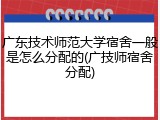 广东技术师范大学宿舍一般是怎么分配的(广技师宿舍分配)