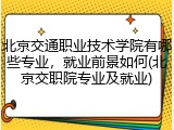 北京交通职业技术学院有哪些专业，就业前景如何(北京交职院专业及就业)