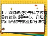 山西省财政税务专科学校有没有就业指导中心，详细介绍(山西财专就业指导详情)