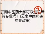 云南中医药大学可以进校后转专业吗？(云南中医药转专业政策)