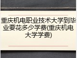 重庆机电职业技术大学到毕业要花多少学费(重庆机电大学学费)