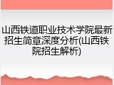 山西铁道职业技术学院最新招生简章深度分析(山西铁院招生解析)
