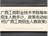 广西工商职业技术学院每年招生人数多少，政策变动如何(广西工商招生人数政策)