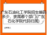广东石油化工学院招生编码多少，隶属哪个部门(广东石化学院代码归属)