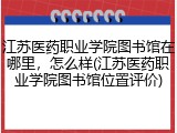 江苏医药职业学院图书馆在哪里，怎么样(江苏医药职业学院图书馆位置评价)