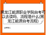 黑龙江能源职业学院自考可以去读吗，流程是什么(黑龙江能源自考流程)
