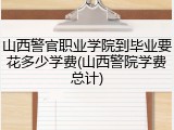 山西警官职业学院到毕业要花多少学费(山西警院学费总计)