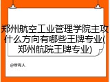 郑州航空工业管理学院主攻什么方向有哪些王牌专业(郑州航院王牌专业)