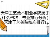 天津工艺美术职业学院属于什么档次，专业排行分析(天津工艺美院档次排行)