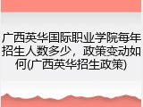 广西英华国际职业学院每年招生人数多少，政策变动如何(广西英华招生政策)