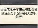 青海民族大学历年录取分数线深度分析(青海民大录取分析)