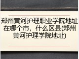 郑州黄河护理职业学院地址在哪个市，什么区县(郑州黄河护理学院地址)