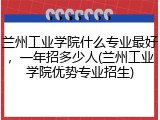 兰州工业学院什么专业最好，一年招多少人(兰州工业学院优势专业招生)