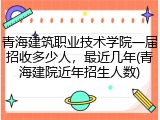 青海建筑职业技术学院一届招收多少人，最近几年(青海建院近年招生人数)