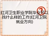 红河卫生职业学院毕业可以找什么样的工作(红河卫院就业方向)