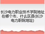 长沙电力职业技术学院地址在哪个市，什么区县(长沙电力职院地址)