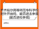 齐齐哈尔高等师范专科学校对外开放吗，能否进去参观(能否进校参观)