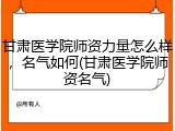 甘肃医学院师资力量怎么样，名气如何(甘肃医学院师资名气)
