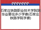 石家庄铁路职业技术学院到毕业要花多少学费(石家庄铁路学院学费)