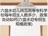 六盘水幼儿师范高等专科学校每年招生人数多少，政策变动如何(六盘水幼专招生规模政策)