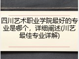 四川艺术职业学院最好的专业是哪个，详细阐述(川艺最佳专业详解)
