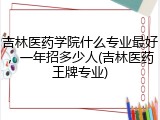 吉林医药学院什么专业最好，一年招多少人(吉林医药王牌专业)