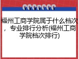 福州工商学院属于什么档次，专业排行分析(福州工商学院档次排行)