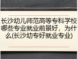 长沙幼儿师范高等专科学校哪些专业就业前景好，为什么(长沙幼专好就业专业)