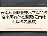 云南林业职业技术学院的校名来历有什么渊源(云南林职院校名渊源)
