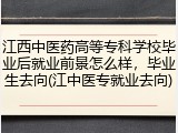 江西中医药高等专科学校毕业后就业前景怎么样，毕业生去向(江中医专就业去向)