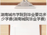 湖南城市学院到毕业要花多少学费(湖南城院毕业学费)