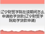 辽宁财贸学院在读期间怎么申请助学贷款(辽宁财贸学院助学贷款申请)