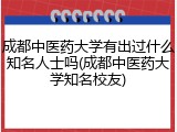 成都中医药大学有出过什么知名人士吗(成都中医药大学知名校友)