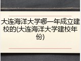 大连海洋大学哪一年成立建校的(大连海洋大学建校年份)