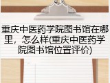 重庆中医药学院图书馆在哪里，怎么样(重庆中医药学院图书馆位置评价)