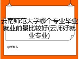 云南师范大学哪个专业毕业就业前景比较好(云师好就业专业)