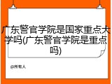 广东警官学院是国家重点大学吗(广东警官学院是重点吗)