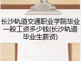 长沙轨道交通职业学院毕业一般工资多少钱(长沙轨道毕业生薪资)