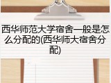 西华师范大学宿舍一般是怎么分配的(西华师大宿舍分配)