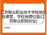 江苏联合职业技术学院地址在哪里，学校地理位置(江苏联合职院校址)