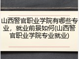 山西警官职业学院有哪些专业，就业前景如何(山西警官职业学院专业就业)