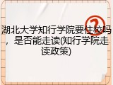 湖北大学知行学院要住校吗，是否能走读(知行学院走读政策)