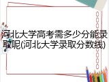 河北大学高考需多少分能录取呢(河北大学录取分数线)