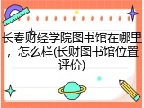 长春财经学院图书馆在哪里，怎么样(长财图书馆位置评价)